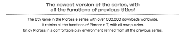 The 8th game in the Picross e series with over 500,000 downloads worldwide.

It retains all the functions of Picross e 7, with all new puzzles.
Enjoy Picross in a comfortable play environment refined from all the previous series.