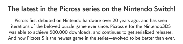 The latest in the Picross series on the Nintendo Switch！

Picross first debuted on Nintendo hardware over 20 years ago, and has seen iterations of the beloved puzzle game ever since. Picross e for the 3DS was able to achieve 500,000 downloads, and continues to get serialized releases. And now Picross S is the newest game in the series—evolved to be better than ever.