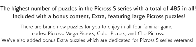 The highest number of puzzles in the Picross S series with a total of 485 in all! Included with a bonus content, Extra, featuring large Picross puzzles! There are brand new puzzles for you to enjoy in all four familiar game modes: Picross, Mega Picross, Color Picross, and Clip Picross. We've also added bonus Extra puzzles which are dedicated for Picross S series veterans!
